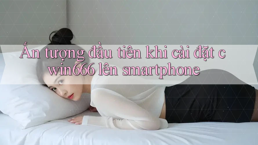 Ấn tượng đầu tiên khi cài đặt cwin666 lên smartphone