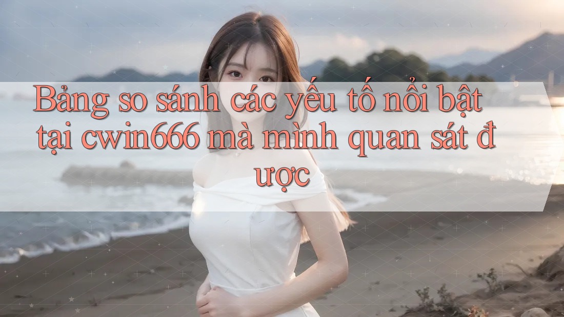 Bảng so sánh các yếu tố nổi bật tại cwin666 mà mình quan sát được