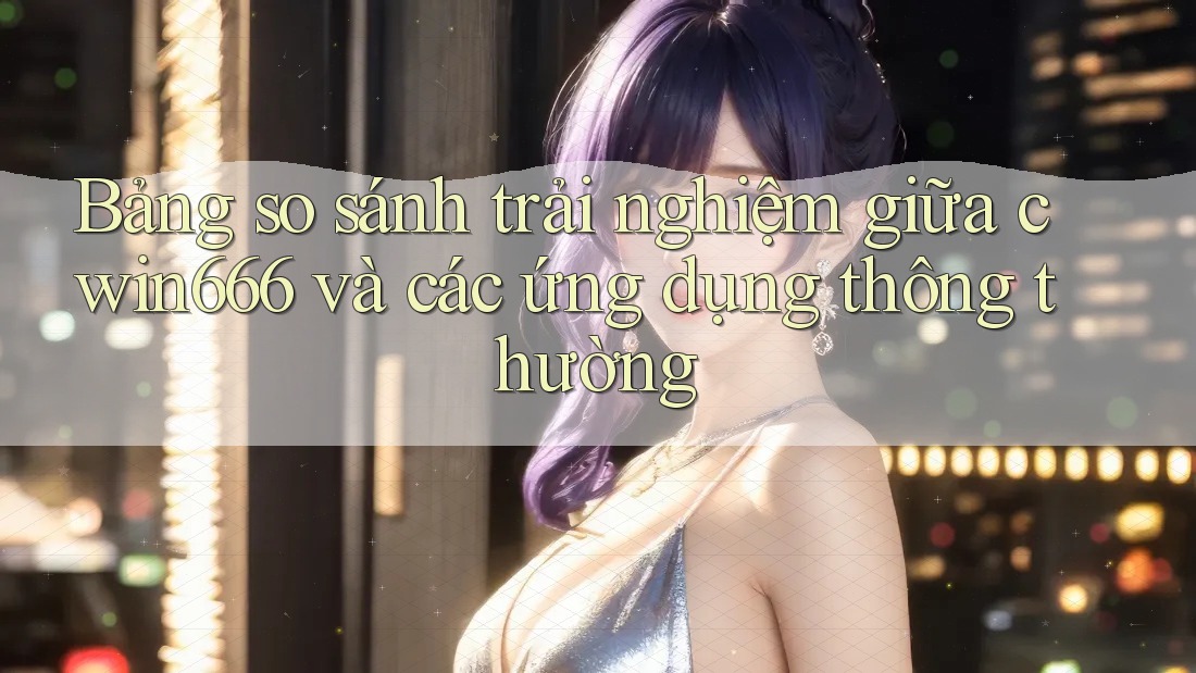 Bảng so sánh trải nghiệm giữa cwin666 và các ứng dụng thông thường