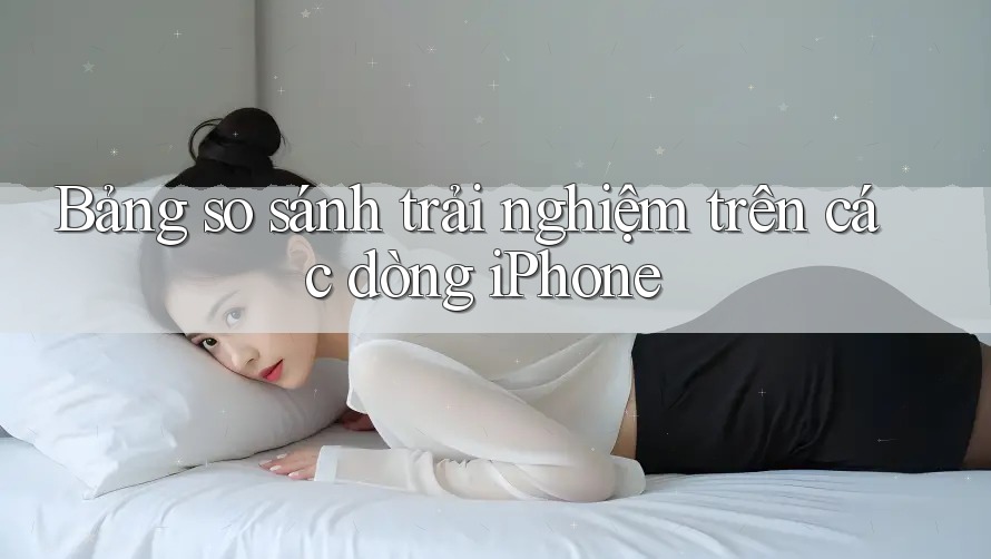Bảng so sánh trải nghiệm trên các dòng iPhone