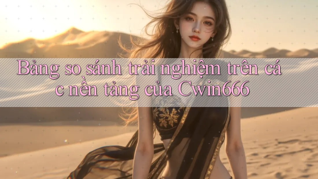 Bảng so sánh trải nghiệm trên các nền tảng của Cwin666