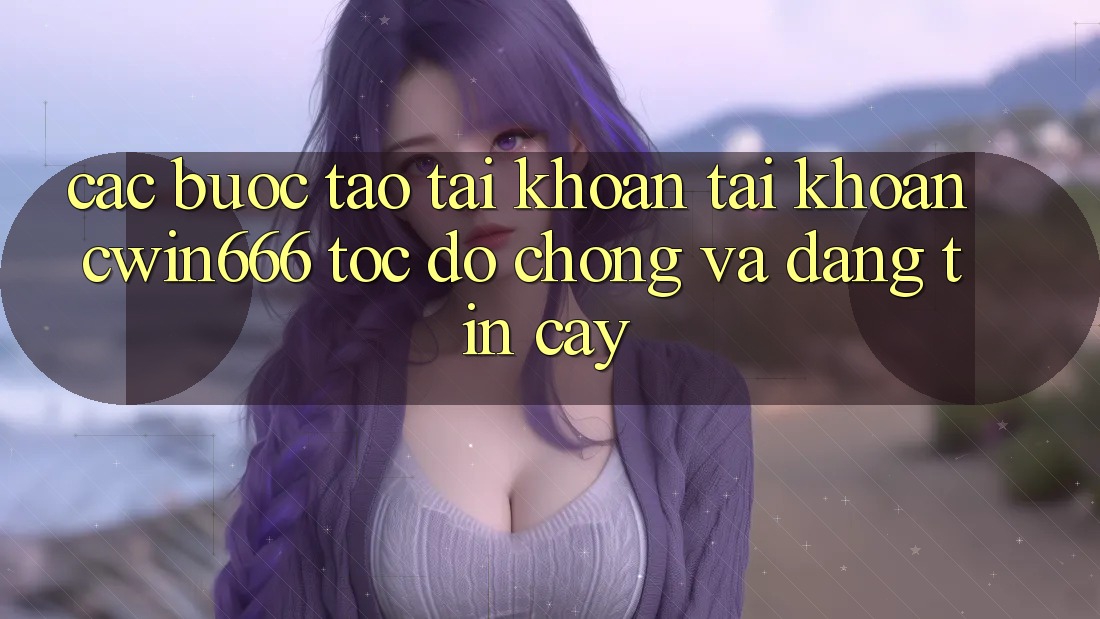 Các bước Tạo tài khoản Tài Khoản Cwin666 Tốc độ Chóng và Đáng tin cậy