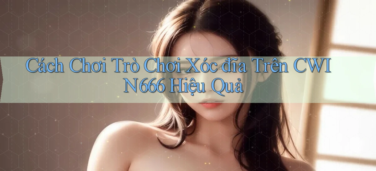 cách chơi trò chơi xóc đĩa trên cwin666 hiệu quả