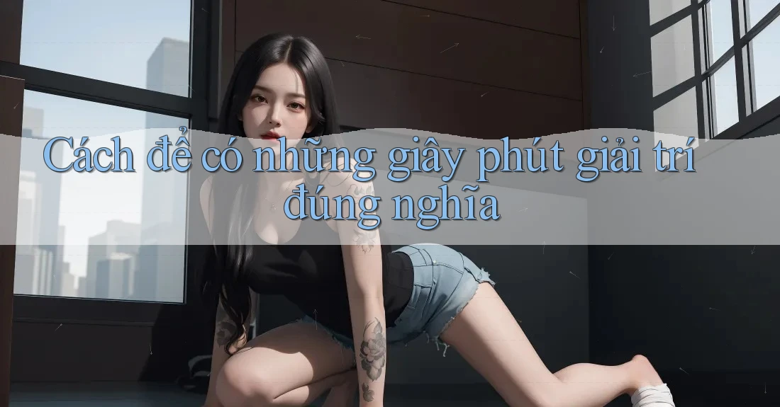 Cách để có những giây phút giải trí đúng nghĩa