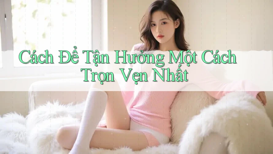 Cách Để Tận Hưởng Một Cách Trọn Vẹn Nhất