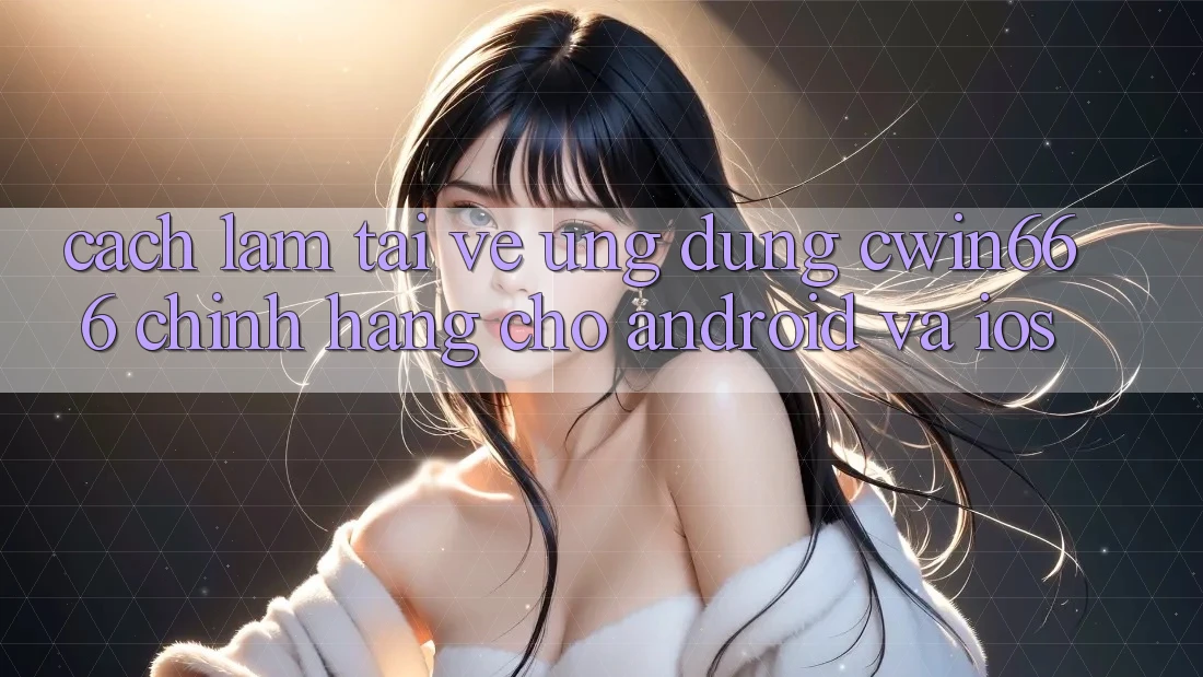 Cách làm Tải về Ứng Dụng Cwin666 Chính Hãng Cho Android và iOS