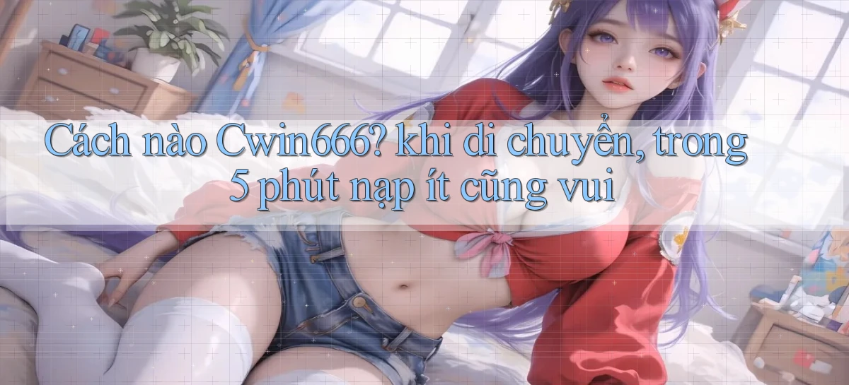 Cách nào Cwin666 khi di chuyển, trong 5 phút nạp ít cũng vui