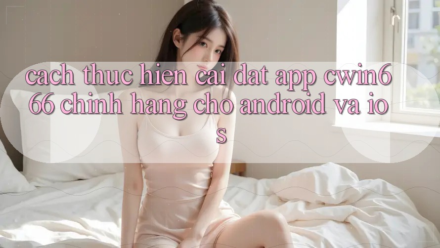 Cách thực hiện Cài đặt App Cwin666 Chính Hãng Cho Android và iOS