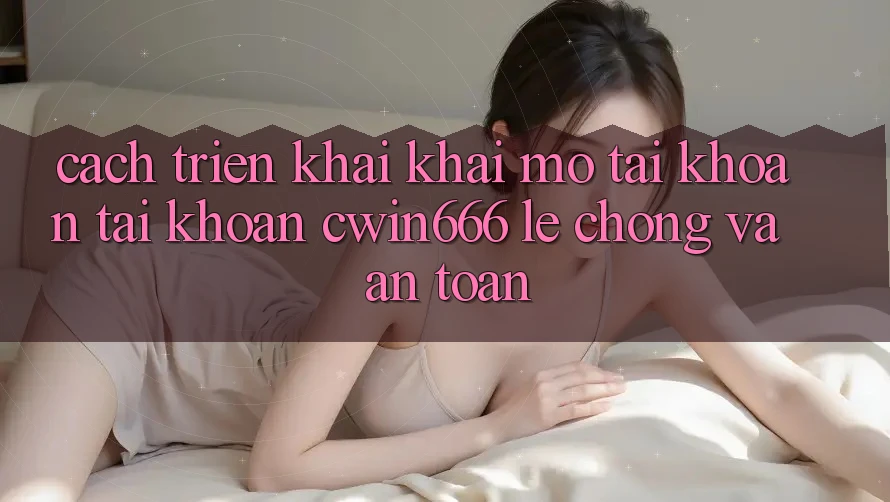 Cách triển khai Khai mở tài khoản Tài Khoản Cwin666 Lẹ chóng và An Toàn