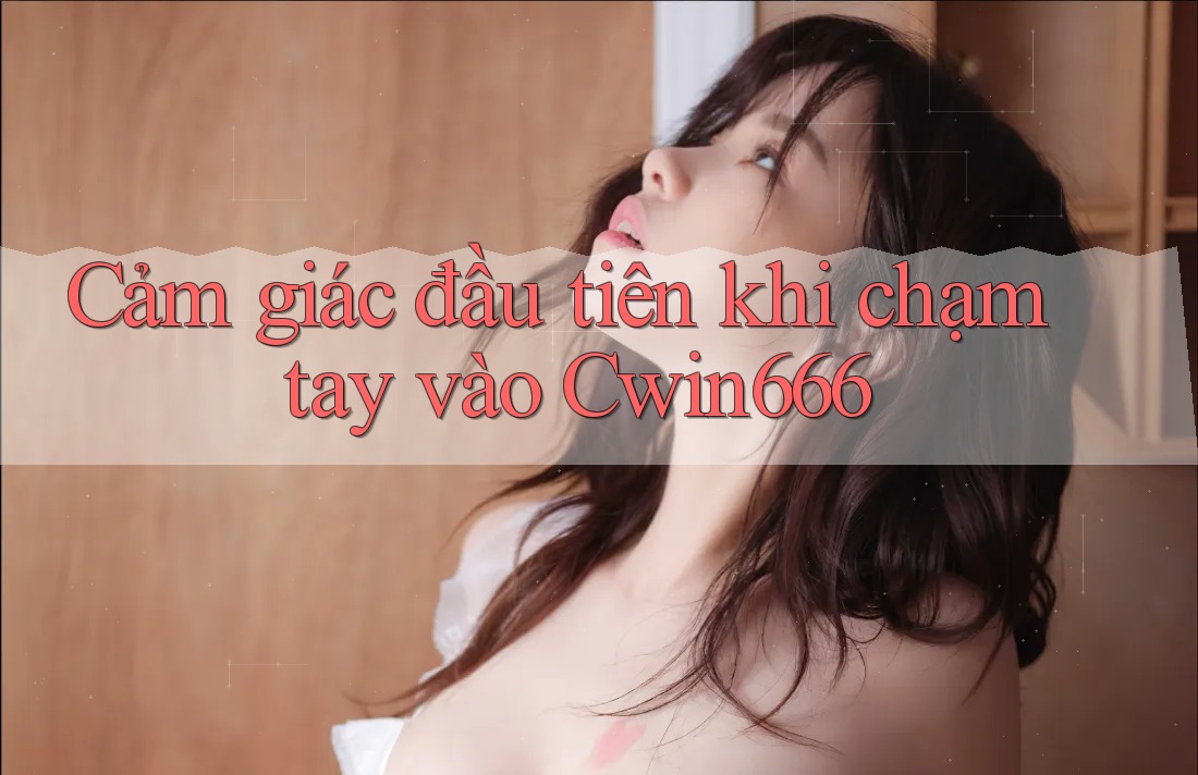 Cảm giác đầu tiên khi chạm tay vào Cwin666