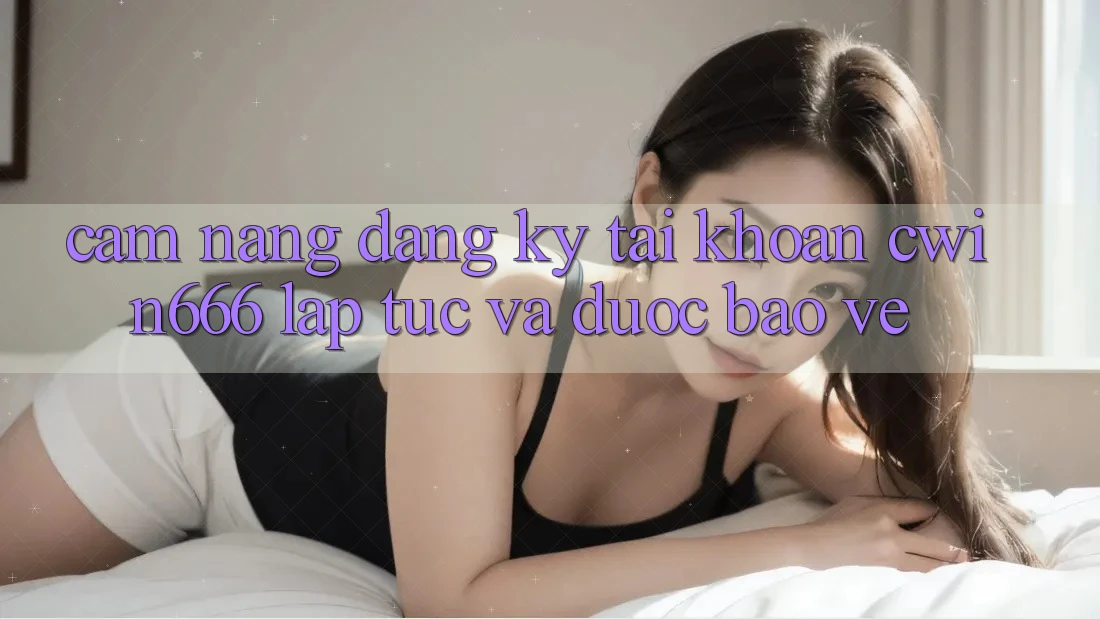 Cẩm nang Đăng Ký Tài Khoản Cwin666 Lập tức và Được bảo vệ