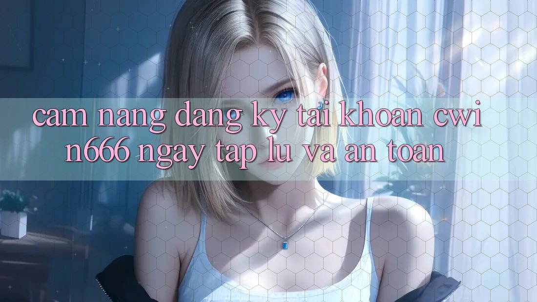 Cẩm nang Đăng Ký Tài Khoản Cwin666 Ngay tắp lự và An Toàn