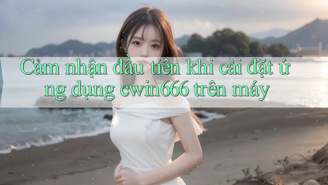 Cảm nhận đầu tiên khi cài đặt ứng dụng cwin666 trên máy