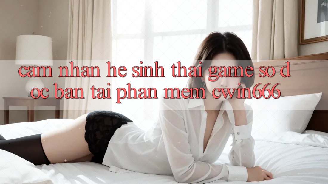 Cảm nhận Hệ Sinh Thái Game Số Độc Bản Tại Phần mềm Cwin666 Cảm nhận Hệ Sinh Thái Game Số Độc Bản Tại Phần mềm Cwin666