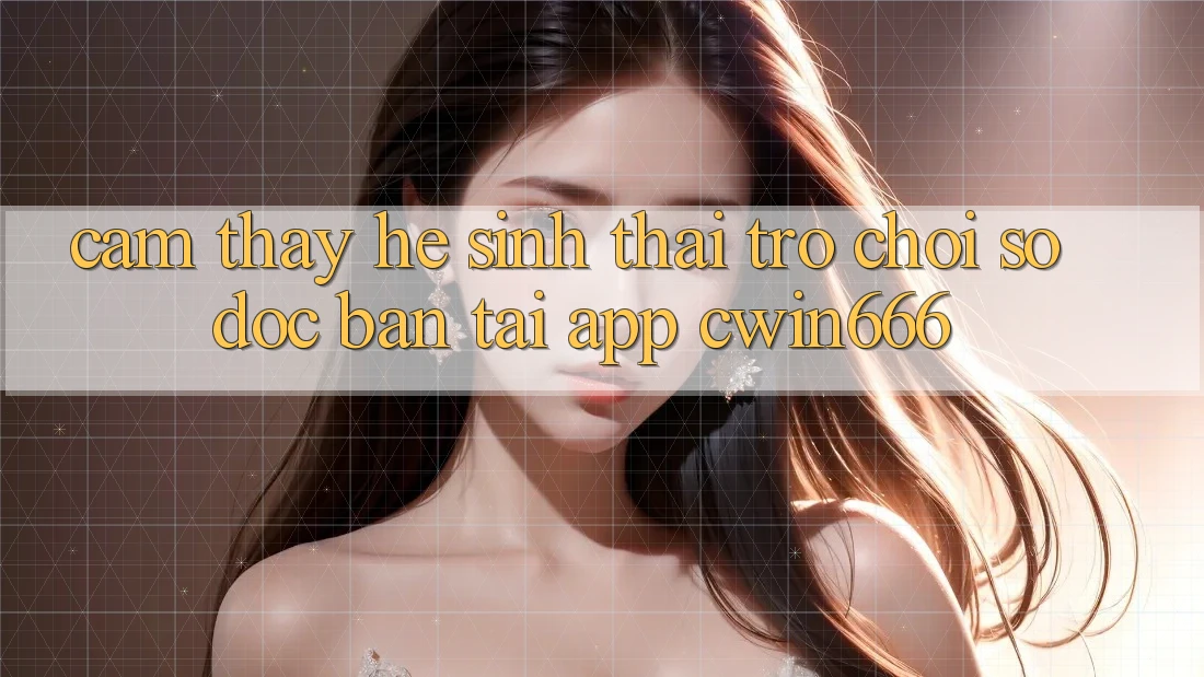 Cảm thấy Hệ Sinh Thái Trò chơi Số Độc Bản Tại App Cwin666