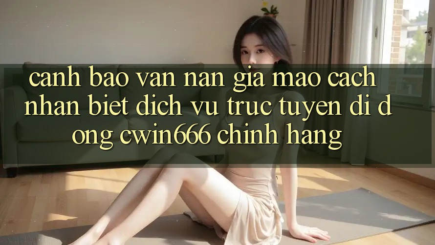 Cảnh Báo Vấn Nạn Giả Mạo: Cách Nhận Biết Dịch vụ trực tuyến di động Cwin666 Chính Hãng