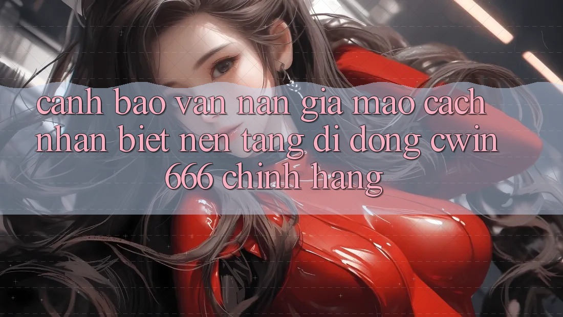 Cảnh Báo Vấn Nạn Giả Mạo: Cách Nhận Biết Nền tảng di động Cwin666 Chính Hãng