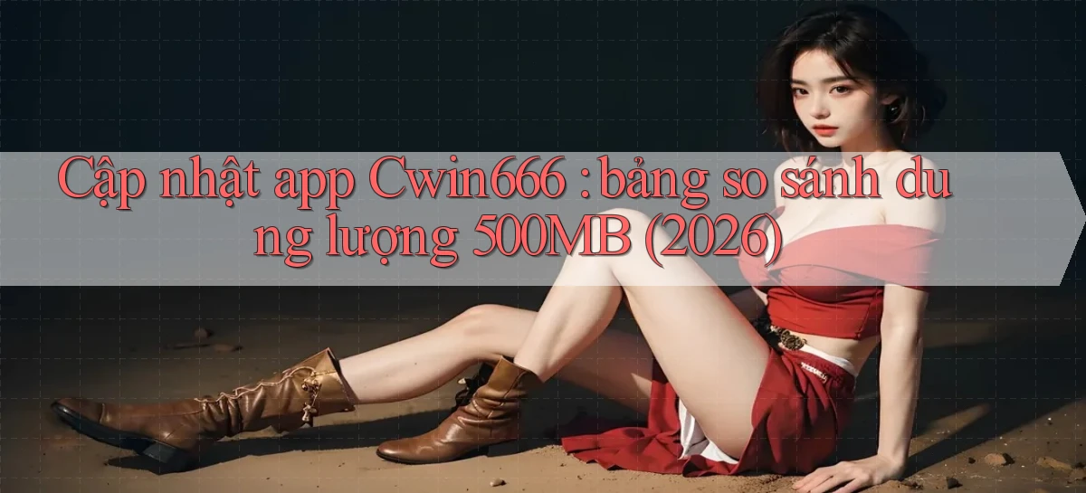 Cập nhật app Cwin666 bảng so sánh dung lượng 500MB (2026)