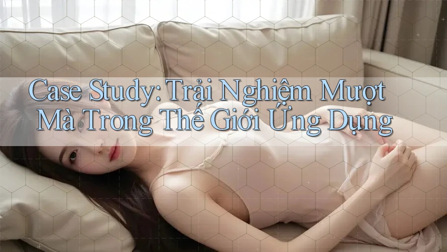 Case Study: Trải Nghiệm Mượt Mà Trong Thế Giới Ứng Dụng