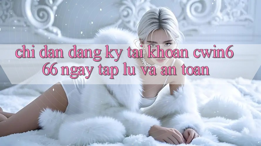 Chỉ dẫn Đăng Ký Tài Khoản Cwin666 Ngay tắp lự và An Toàn