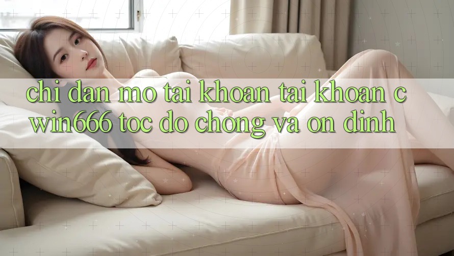 Chỉ dẫn Mở tài khoản Tài Khoản Cwin666 Tốc độ Chóng và Ổn định