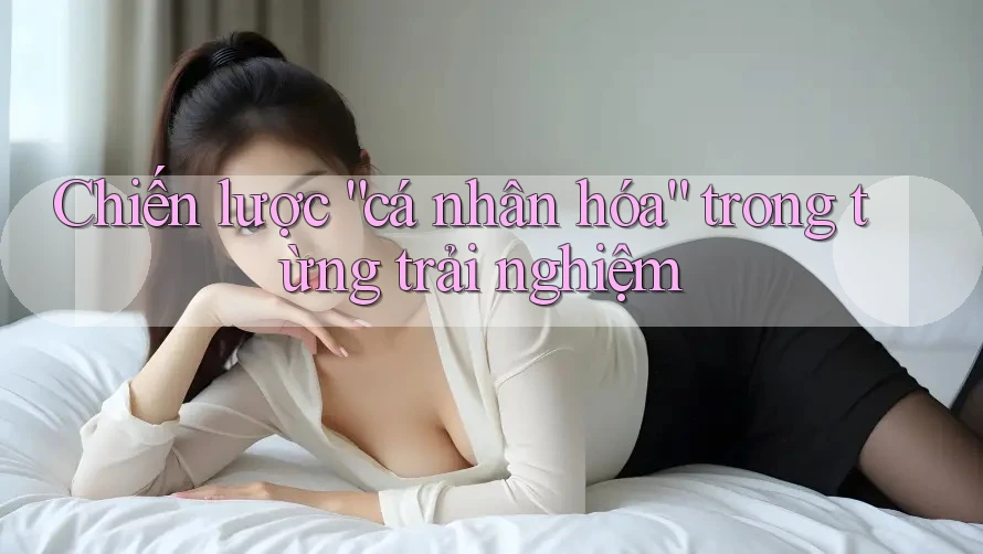 Chiến lược “cá nhân hóa” trong từng trải nghiệm