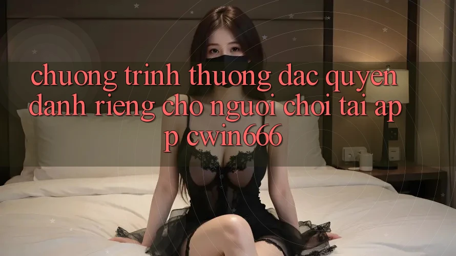 Chương trình thưởng Đặc Quyền Dành Riêng Cho Người chơi Tải App Cwin666