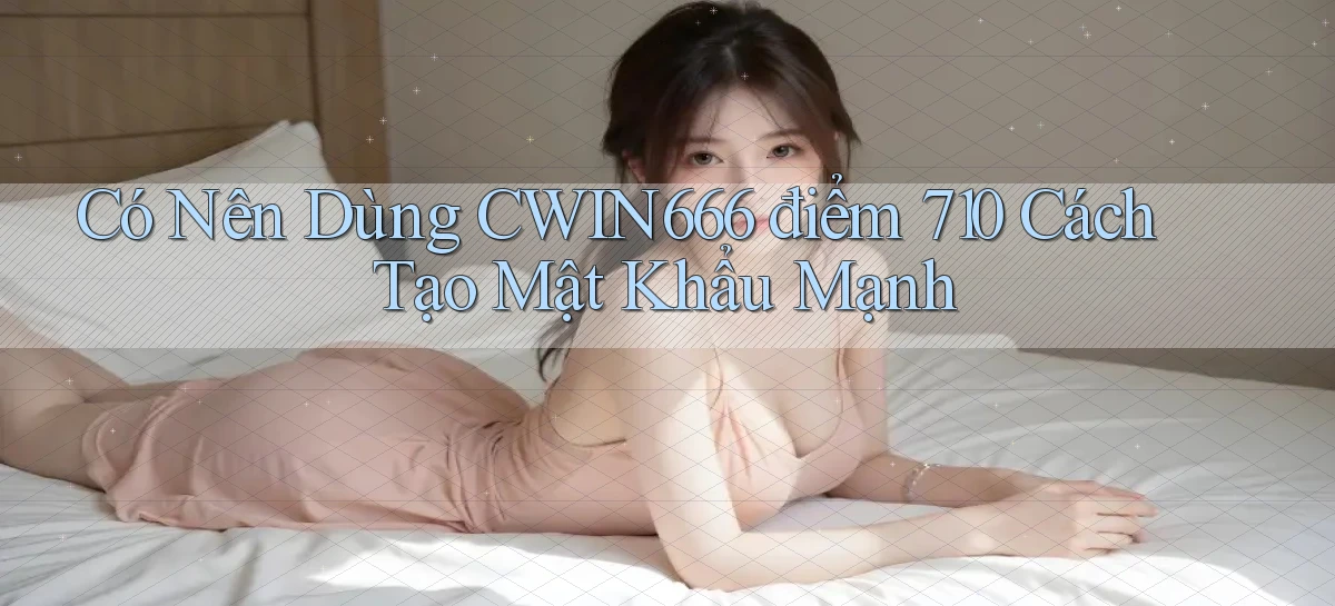 Có nên dùng Cwin666 điểm 710   cách tạo mật khẩu mạnh