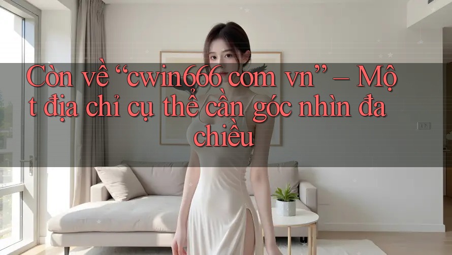 Còn về “cwin666 com vn” – Một địa chỉ cụ thể cần góc nhìn đa chiều