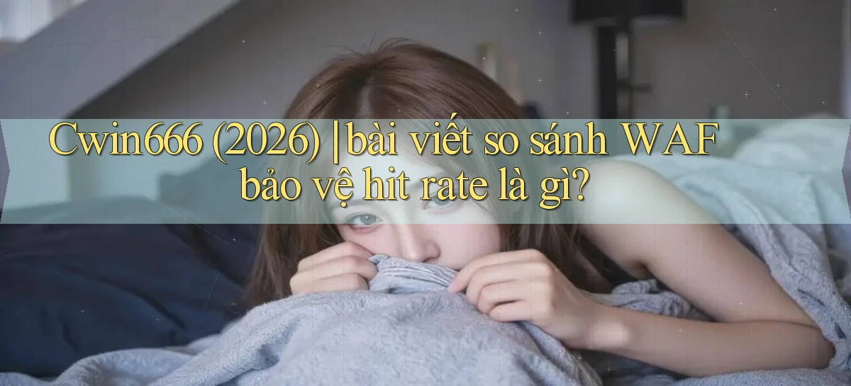 Cwin666 (2026) bài viết so sánh WAF bảo vệ hit rate là gì