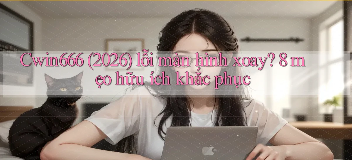 Cwin666 (2026) lỗi màn hình xoay 8 mẹo hữu ích khắc phục