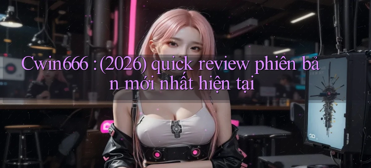 Cwin666 (2026) quick review phiên bản mới nhất hiện tại