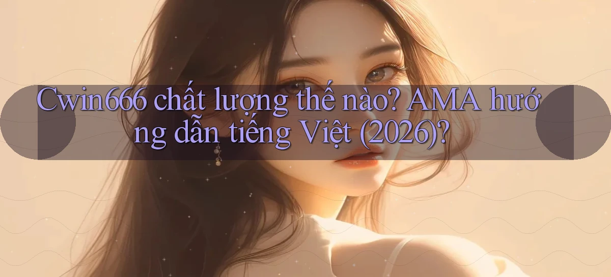 Cwin666 chất lượng thế nào AMA hướng dẫn tiếng Việt (2026)