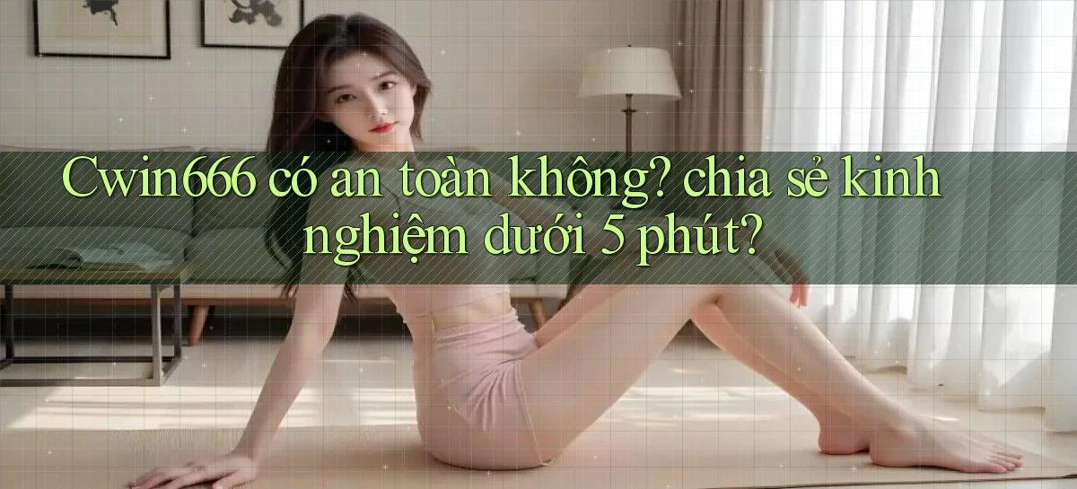 Cwin666 có an toàn không chia sẻ kinh nghiệm dưới 5 phút