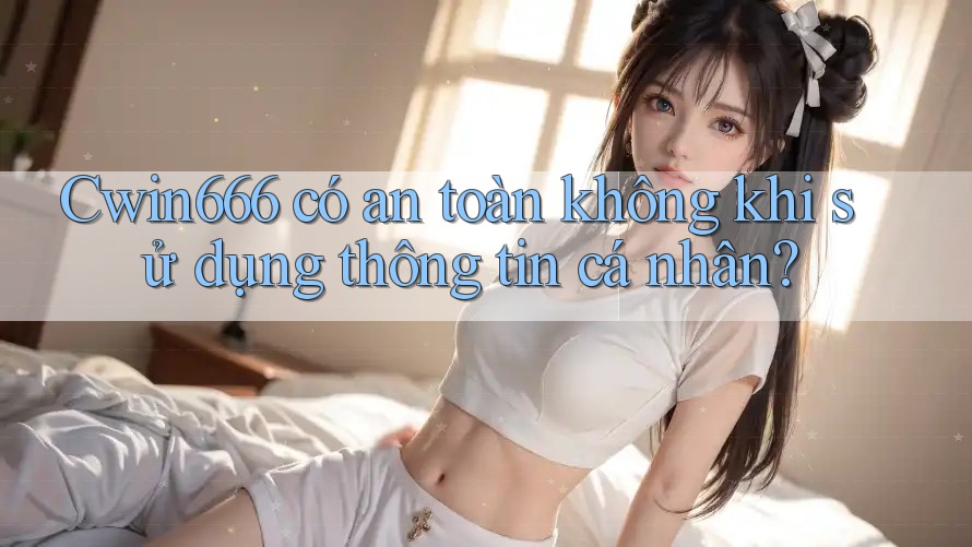 Cwin666 có an toàn không khi sử dụng thông tin cá nhân?