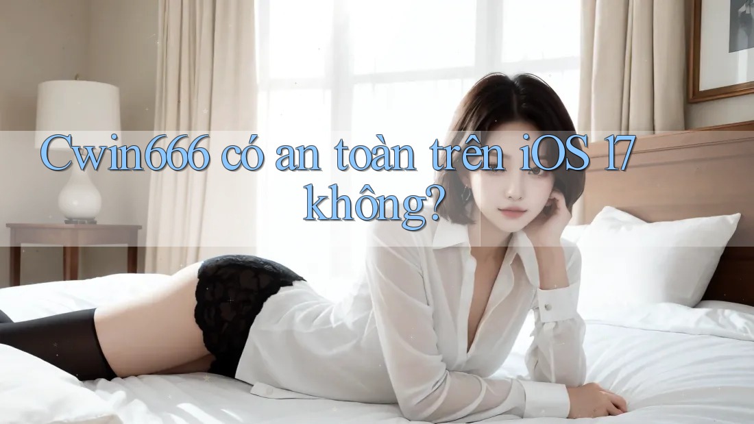 Cwin666 có an toàn trên iOS 17 không?