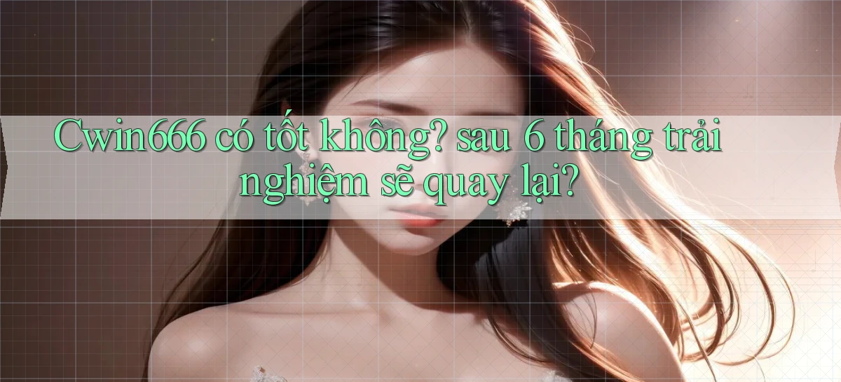 Cwin666 có tốt không sau 6 tháng trải nghiệm sẽ quay lại