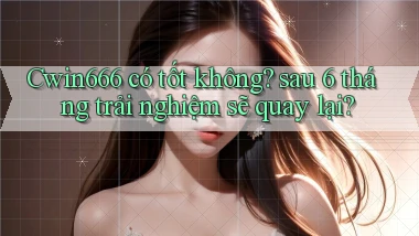 Cwin666 có tốt không sau 6 tháng trải nghiệm sẽ quay lại