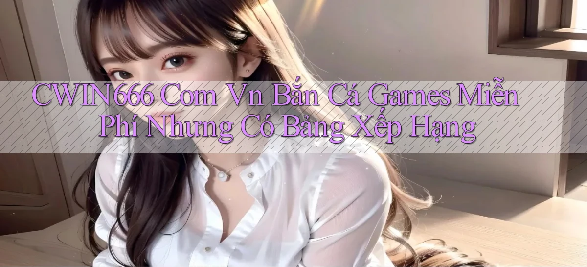 cwin666 com vn bắn cá games miễn phí nhưng có bảng xếp hạng