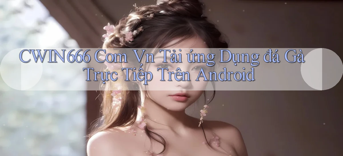cwin666 com vn tải ứng dụng đá gà trực tiếp trên Android