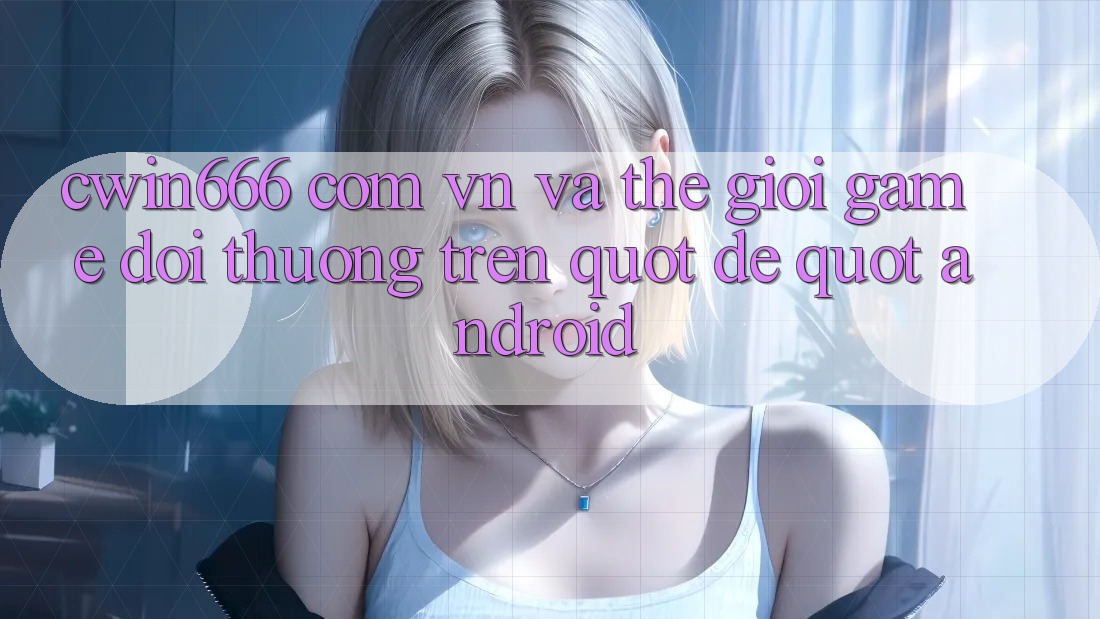 cwin666 com vn và thế giới game đổi thưởng trên " dế" Android