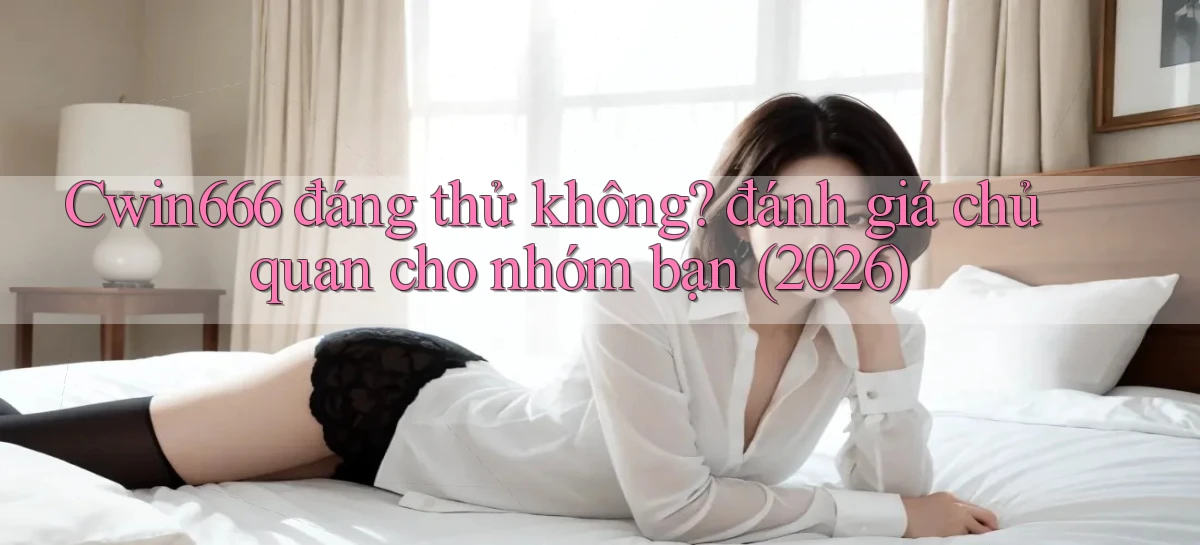 Cwin666 đáng thử không đánh giá chủ quan cho nhóm bạn (2026)