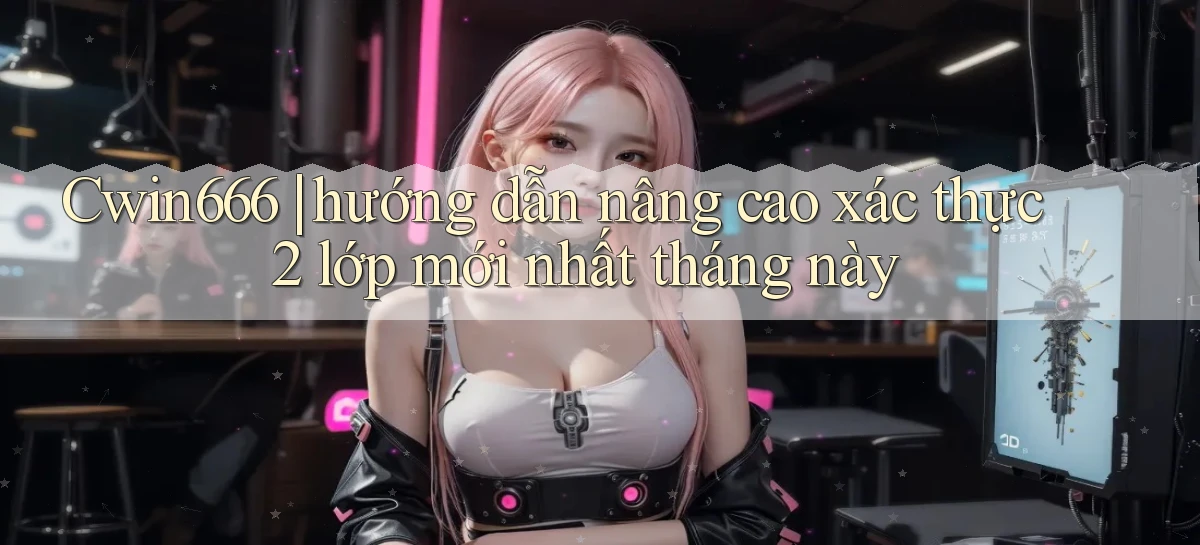 Cwin666 hướng dẫn nâng cao xác thực 2 lớp mới nhất tháng này