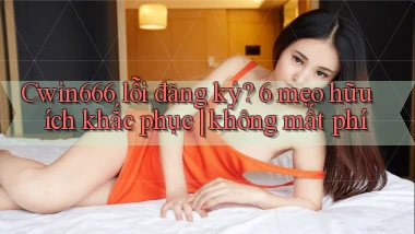 Cwin666 lỗi đăng ký 6 mẹo hữu ích khắc phục không mất phí