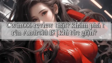 Cwin666 review thật khám phá trên Android 15 khi tức giận