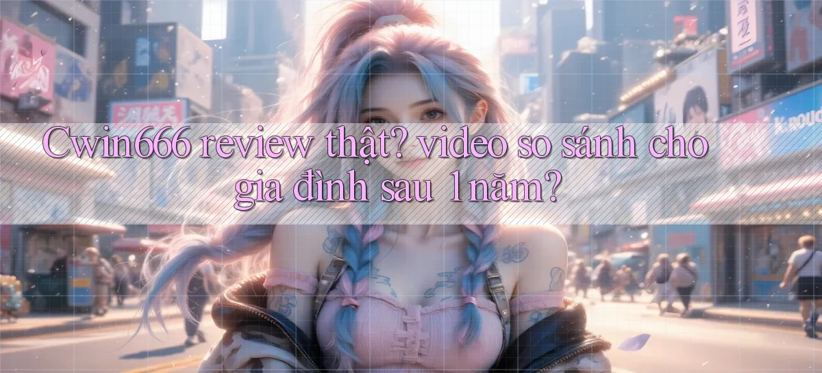 Cwin666 review thật video so sánh cho gia đình sau 1 năm