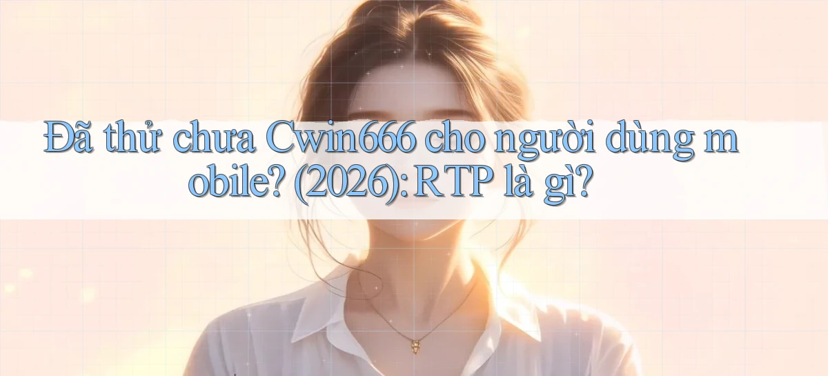 Đã thử chưa Cwin666 cho người dùng mobile (2026) RTP là gì