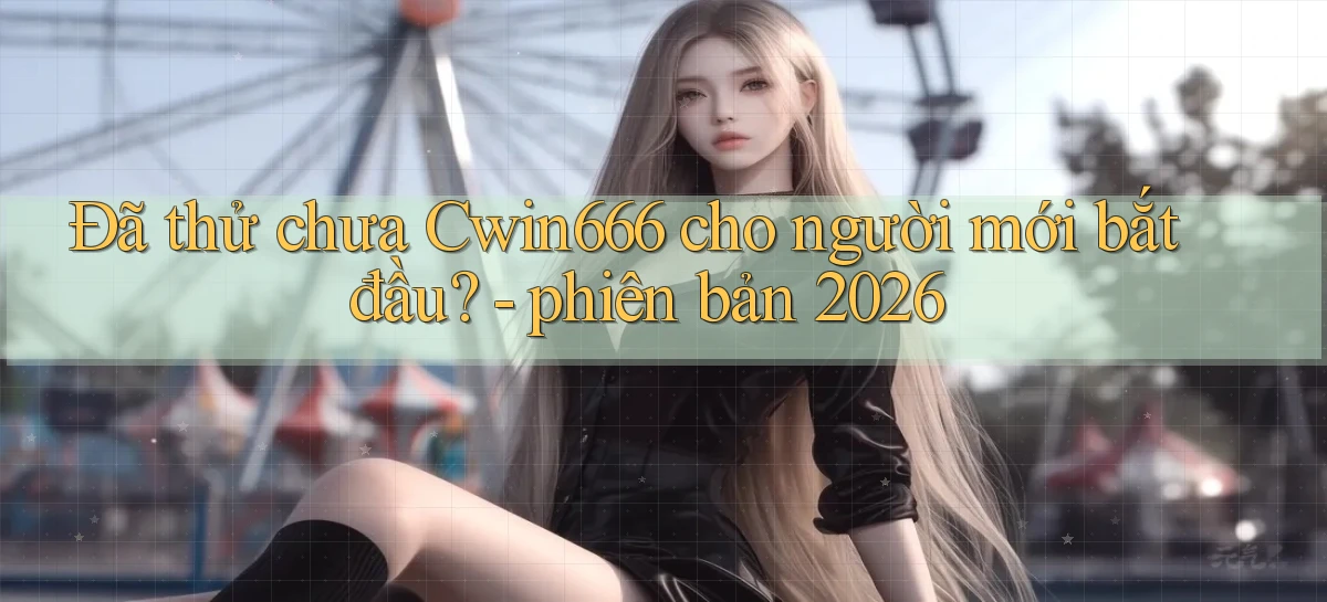 Đã thử chưa Cwin666 cho người mới bắt đầu   phiên bản 2026