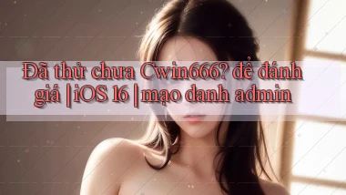 Đã thử chưa Cwin666 để đánh giá iOS 16 mạo danh admin