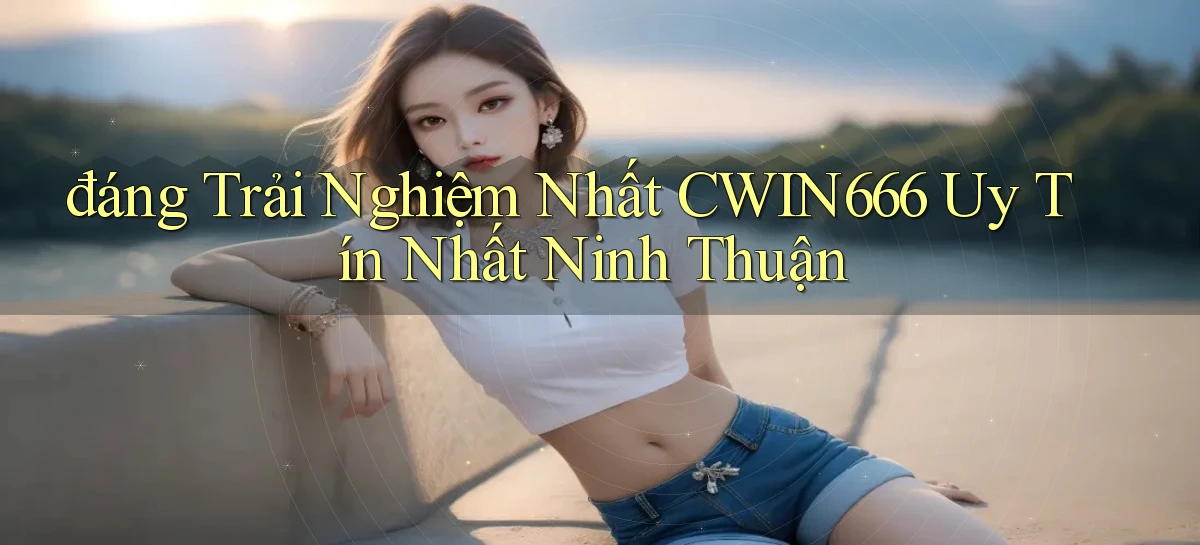 đáng trải nghiệm nhất cwin666 uy tín nhất Ninh Thuận
